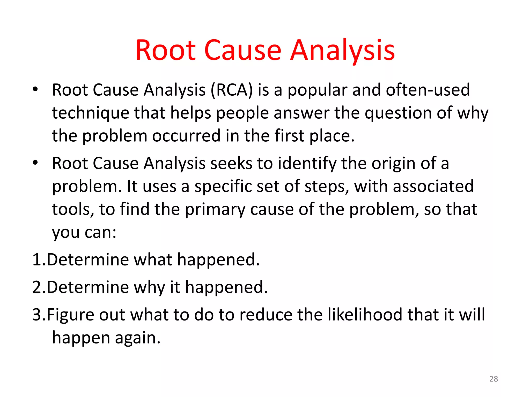 Root Cause Analysis
• Root Cause Analysis (RCA) is a popular and often-used
   technique that helps people answer the question of why
   the problem occurred in the first place.
• Root Cause Analysis seeks to identify the origin of a
   problem. It uses a specific set of steps, with associated
   tools, to find the primary cause of the problem, so that
   you can:
1.Determine what happened.
2.Determine why it happened.
3.Figure out what to do to reduce the likelihood that it will
   happen again.
                                                                28
 