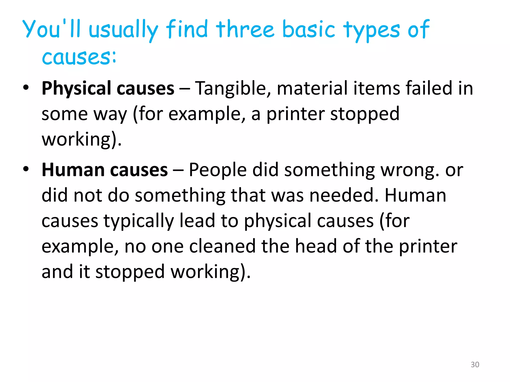 You'll usually find three basic types of
 causes:
• Physical causes – Tangible, material items failed in
  some way (for example, a printer stopped
  working).
• Human causes – People did something wrong. or
  did not do something that was needed. Human
  causes typically lead to physical causes (for
  example, no one cleaned the head of the printer
  and it stopped working).



                                                     30
 