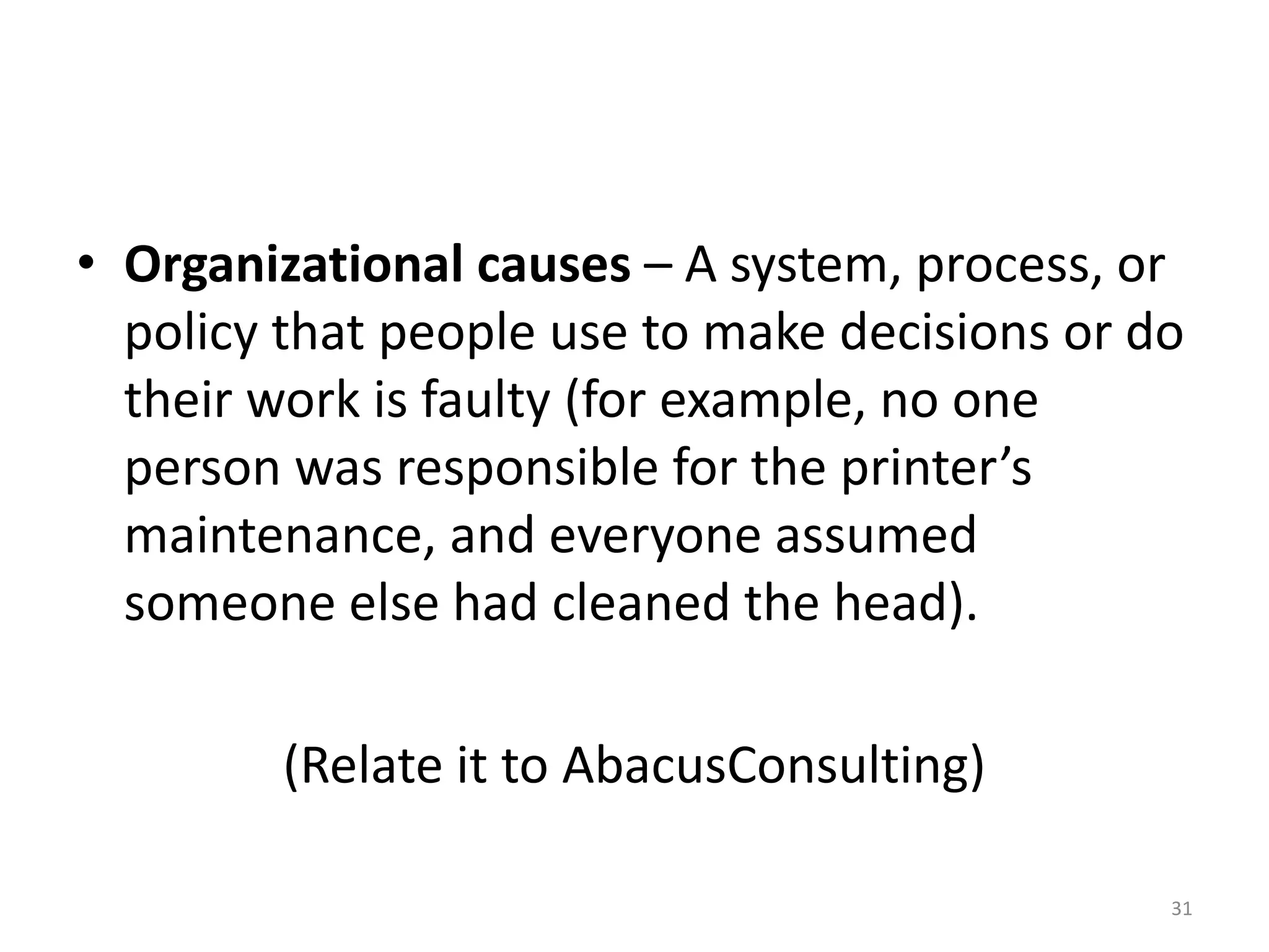 • Organizational causes – A system, process, or
  policy that people use to make decisions or do
  their work is faulty (for example, no one
  person was responsible for the printer’s
  maintenance, and everyone assumed
  someone else had cleaned the head).

        (Relate it to AbacusConsulting)

                                               31
 