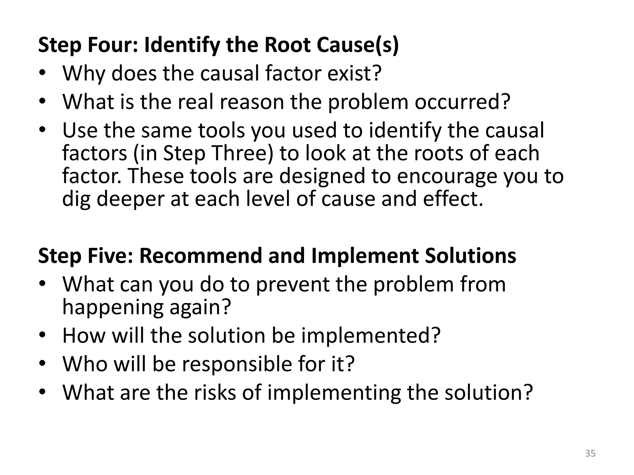 Step Four: Identify the Root Cause(s)
• Why does the causal factor exist?
• What is the real reason the problem occurred?
• Use the same tools you used to identify the causal
  factors (in Step Three) to look at the roots of each
  factor. These tools are designed to encourage you to
  dig deeper at each level of cause and effect.

Step Five: Recommend and Implement Solutions
• What can you do to prevent the problem from
  happening again?
• How will the solution be implemented?
• Who will be responsible for it?
• What are the risks of implementing the solution?

                                                         35
 