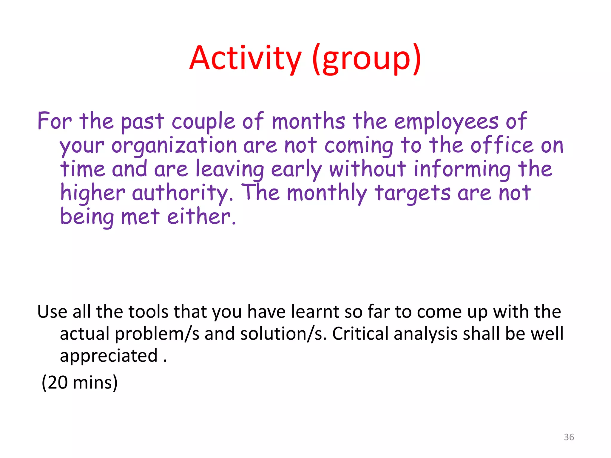 Activity (group)
For the past couple of months the employees of
  your organization are not coming to the office on
  time and are leaving early without informing the
  higher authority. The monthly targets are not
  being met either.



Use all the tools that you have learnt so far to come up with the
  actual problem/s and solution/s. Critical analysis shall be well
  appreciated .
(20 mins)

                                                                 36
 