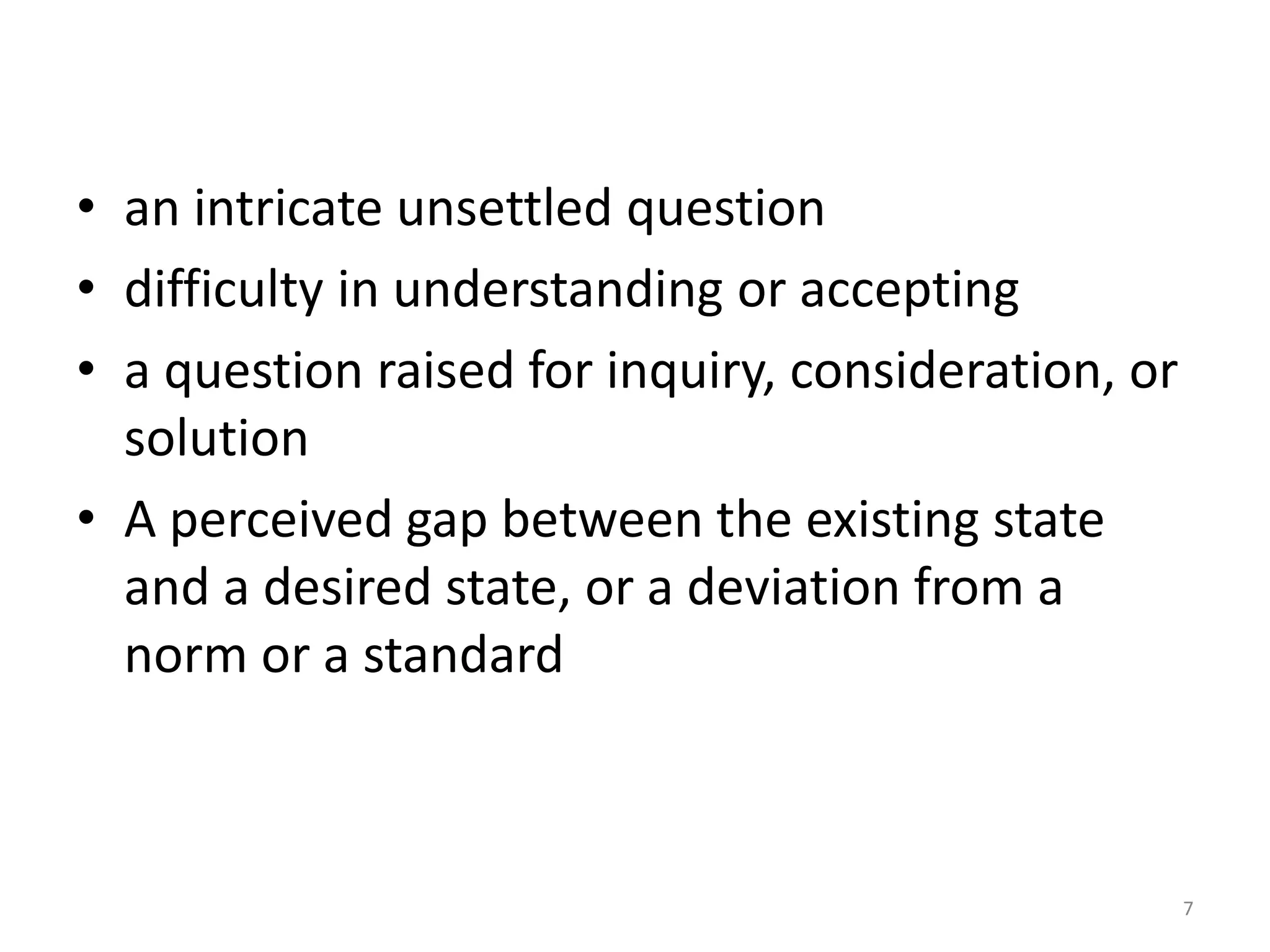 • an intricate unsettled question
• difficulty in understanding or accepting
• a question raised for inquiry, consideration, or
  solution
• A perceived gap between the existing state
  and a desired state, or a deviation from a
  norm or a standard



                                                     7
 