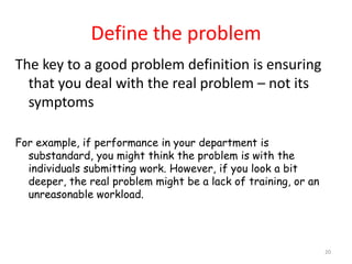 Define the problem
The key to a good problem definition is ensuring
  that you deal with the real problem – not its
  symptoms

For example, if performance in your department is
  substandard, you might think the problem is with the
  individuals submitting work. However, if you look a bit
  deeper, the real problem might be a lack of training, or an
  unreasonable workload.




                                                                20
 