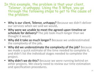 In this example, the problem is that your client,
  Telenor, is unhappy. Using the 5 Whys, you go
  through the following steps to get to the cause of
  the problem:

• Why is our client, Telenor, unhappy? Because we didn't deliver
  our services when we said we would.
• Why were we unable to meet the agreed-upon timeline or
  schedule for delivery? The job took much longer than we
  thought it would.
• Why did it take so much longer? Because we underestimated
  the complexity of the job.
• Why did we underestimate the complexity of the job? Because
  we made a quick estimate of the time needed to complete it,
  and didn't list the individual stages needed to complete the
  project.
• Why didn't we do this? Because we were running behind on
  other projects. We clearly need to review our time estimation
  and specification procedures.
                                                               24
 