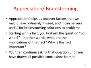 Appreciation/ Brainstorming
• Appreciation helps us uncover factors that we
  might have ordinarily missed, and it can be very
  useful for brainstorming solutions to problems
• Starting with a fact, you first ask the question "So
  what?" - in other words, what are the
  implications of that fact? Why is this fact
  important?
• You then continue asking that question until you
  have drawn all possible conclusions from it.
                                                     26
 