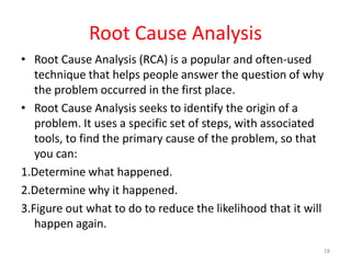 Root Cause Analysis
• Root Cause Analysis (RCA) is a popular and often-used
   technique that helps people answer the question of why
   the problem occurred in the first place.
• Root Cause Analysis seeks to identify the origin of a
   problem. It uses a specific set of steps, with associated
   tools, to find the primary cause of the problem, so that
   you can:
1.Determine what happened.
2.Determine why it happened.
3.Figure out what to do to reduce the likelihood that it will
   happen again.
                                                                28
 