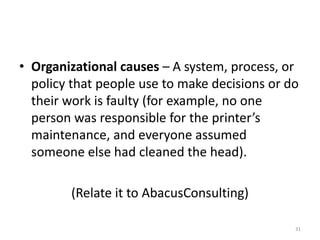 • Organizational causes – A system, process, or
  policy that people use to make decisions or do
  their work is faulty (for example, no one
  person was responsible for the printer’s
  maintenance, and everyone assumed
  someone else had cleaned the head).

        (Relate it to AbacusConsulting)

                                               31
 