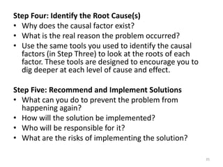 Step Four: Identify the Root Cause(s)
• Why does the causal factor exist?
• What is the real reason the problem occurred?
• Use the same tools you used to identify the causal
  factors (in Step Three) to look at the roots of each
  factor. These tools are designed to encourage you to
  dig deeper at each level of cause and effect.

Step Five: Recommend and Implement Solutions
• What can you do to prevent the problem from
  happening again?
• How will the solution be implemented?
• Who will be responsible for it?
• What are the risks of implementing the solution?

                                                         35
 