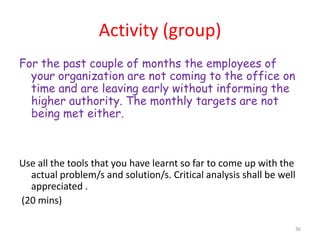 Activity (group)
For the past couple of months the employees of
  your organization are not coming to the office on
  time and are leaving early without informing the
  higher authority. The monthly targets are not
  being met either.



Use all the tools that you have learnt so far to come up with the
  actual problem/s and solution/s. Critical analysis shall be well
  appreciated .
(20 mins)

                                                                 36
 