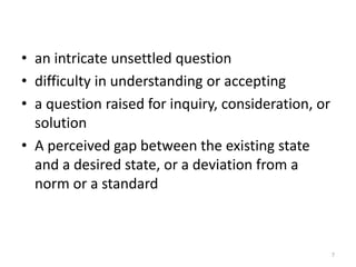 • an intricate unsettled question
• difficulty in understanding or accepting
• a question raised for inquiry, consideration, or
  solution
• A perceived gap between the existing state
  and a desired state, or a deviation from a
  norm or a standard



                                                     7
 