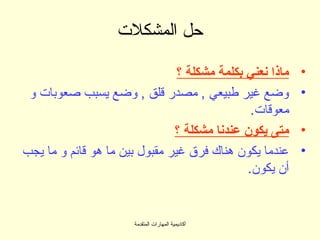 ‫حل المشكلت‬

                                ‫ماذا نعني بكلمة مشكلة ؟‬   ‫•‬
 ‫وضع غير طبيعي , مصدر قلق , وضع يسبب صعوبات و‬             ‫•‬
                                               ‫معوقات.‬
                               ‫متى يكون عندنا مشكلة ؟‬     ‫•‬
‫عندما يكون هناك فرق غير مقبول بين ما هو قائم و ما يجب‬     ‫•‬
                                              ‫أن يكون.‬


                       ‫أكاديمية المهارات المتقدمة‬
 