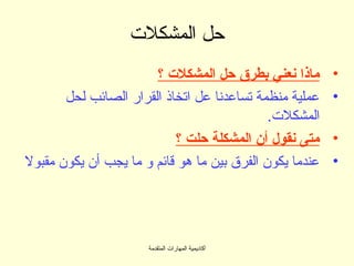 ‫حل المشكلت‬
                       ‫ماذا نعني بطرق حل المشكلت ؟‬      ‫•‬
       ‫عملية منظمة تساعدنا عل اتخاذ القرار الصائب لحل‬    ‫•‬
                                             ‫المشكلت.‬
                           ‫متى نقول أن المشكلة حلت ؟‬     ‫•‬
‫عندما يكون الفرق بين ما هو قائم و ما يجب أن يكون مقبول‬   ‫•‬




                      ‫أكاديمية المهارات المتقدمة‬
 