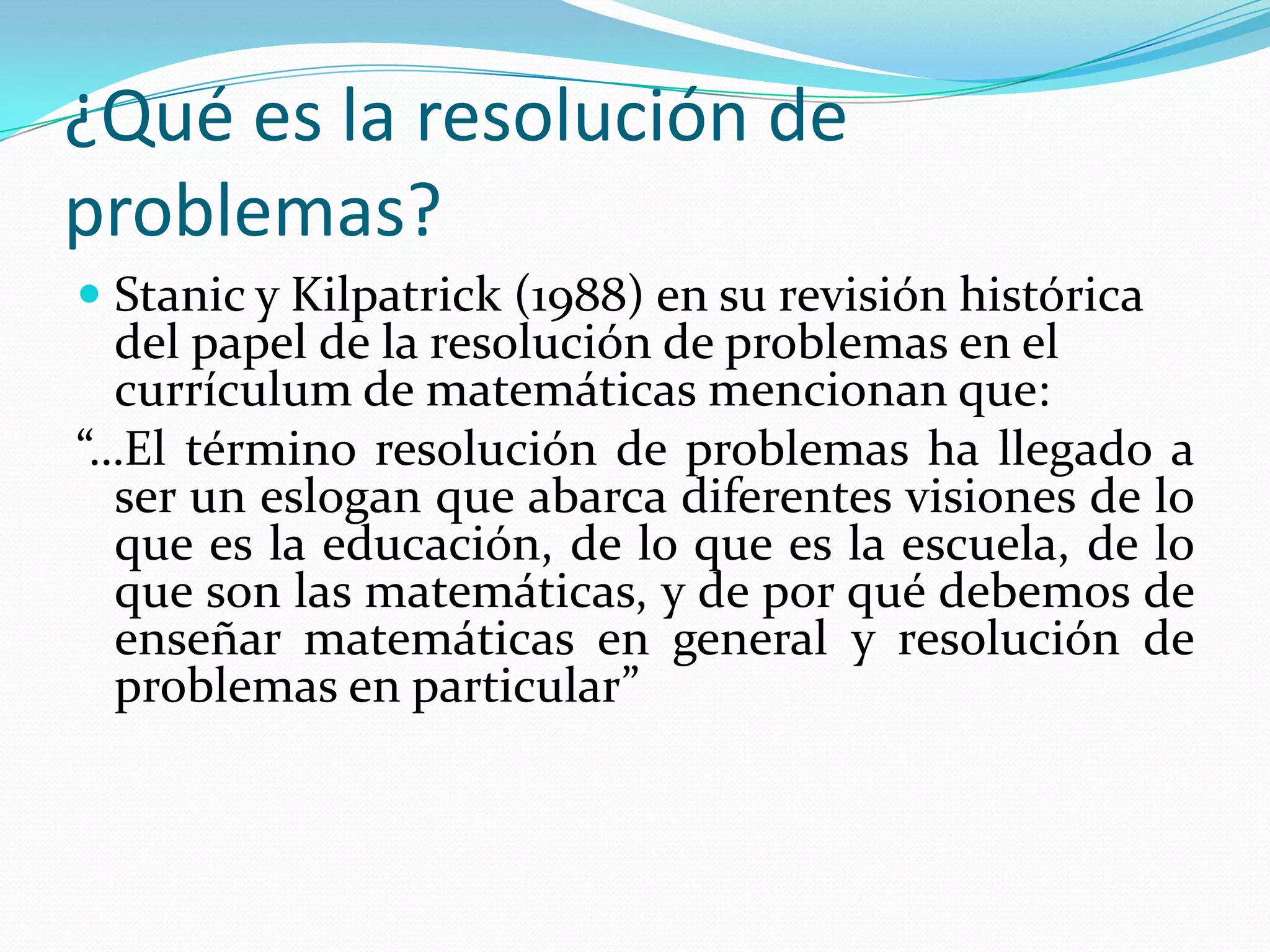 ¿Qué es la resolución de
problemas?
 Stanic y Kilpatrick (1988) en su revisión histórica
del papel de la resolución de problemas en el
currículum de matemáticas mencionan que:
“…El término resolución de problemas ha llegado a
ser un eslogan que abarca diferentes visiones de lo
que es la educación, de lo que es la escuela, de lo
que son las matemáticas, y de por qué debemos de
enseñar matemáticas en general y resolución de
problemas en particular”
 