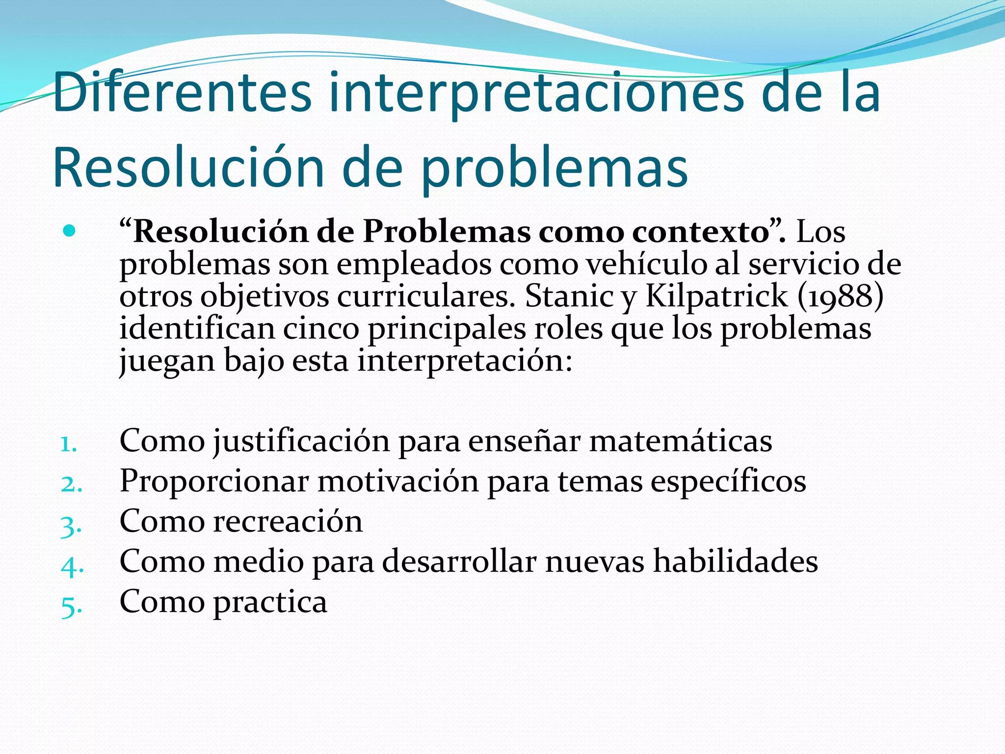 Diferentes interpretaciones de la
Resolución de problemas
 “Resolución de Problemas como contexto”. Los
problemas son empleados como vehículo al servicio de
otros objetivos curriculares. Stanic y Kilpatrick (1988)
identifican cinco principales roles que los problemas
juegan bajo esta interpretación:
1. Como justificación para enseñar matemáticas
2. Proporcionar motivación para temas específicos
3. Como recreación
4. Como medio para desarrollar nuevas habilidades
5. Como practica
 