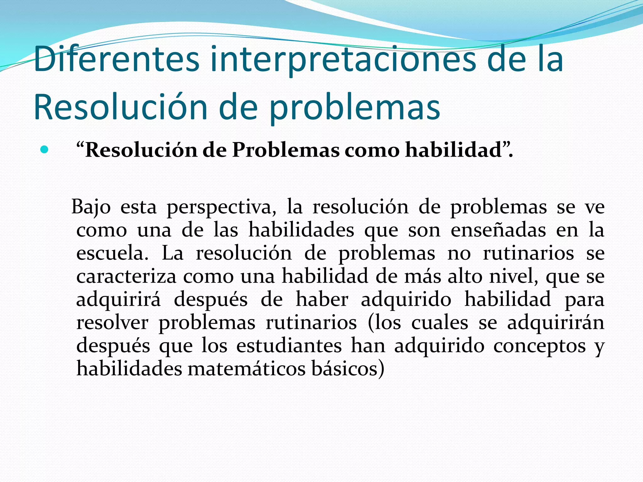 Diferentes interpretaciones de la
Resolución de problemas
 “Resolución de Problemas como habilidad”.
Bajo esta perspectiva, la resolución de problemas se ve
como una de las habilidades que son enseñadas en la
escuela. La resolución de problemas no rutinarios se
caracteriza como una habilidad de más alto nivel, que se
adquirirá después de haber adquirido habilidad para
resolver problemas rutinarios (los cuales se adquirirán
después que los estudiantes han adquirido conceptos y
habilidades matemáticos básicos)
 