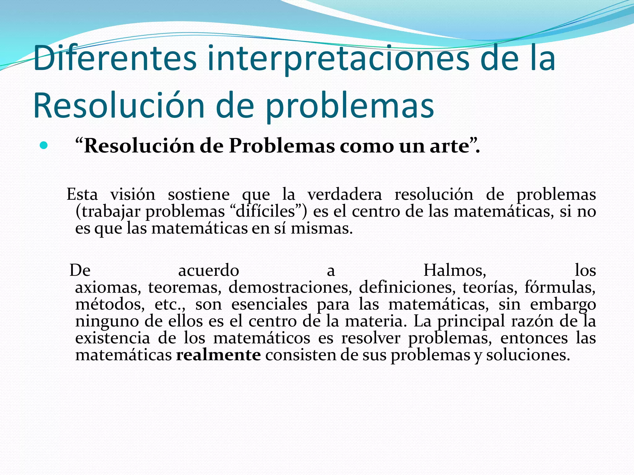 Diferentes interpretaciones de la
Resolución de problemas
 “Resolución de Problemas como un arte”.
Esta visión sostiene que la verdadera resolución de problemas
(trabajar problemas “difíciles”) es el centro de las matemáticas, si no
es que las matemáticas en sí mismas.
De acuerdo a Halmos, los
axiomas, teoremas, demostraciones, definiciones, teorías, fórmulas,
métodos, etc., son esenciales para las matemáticas, sin embargo
ninguno de ellos es el centro de la materia. La principal razón de la
existencia de los matemáticos es resolver problemas, entonces las
matemáticas realmente consisten de sus problemas y soluciones.
 