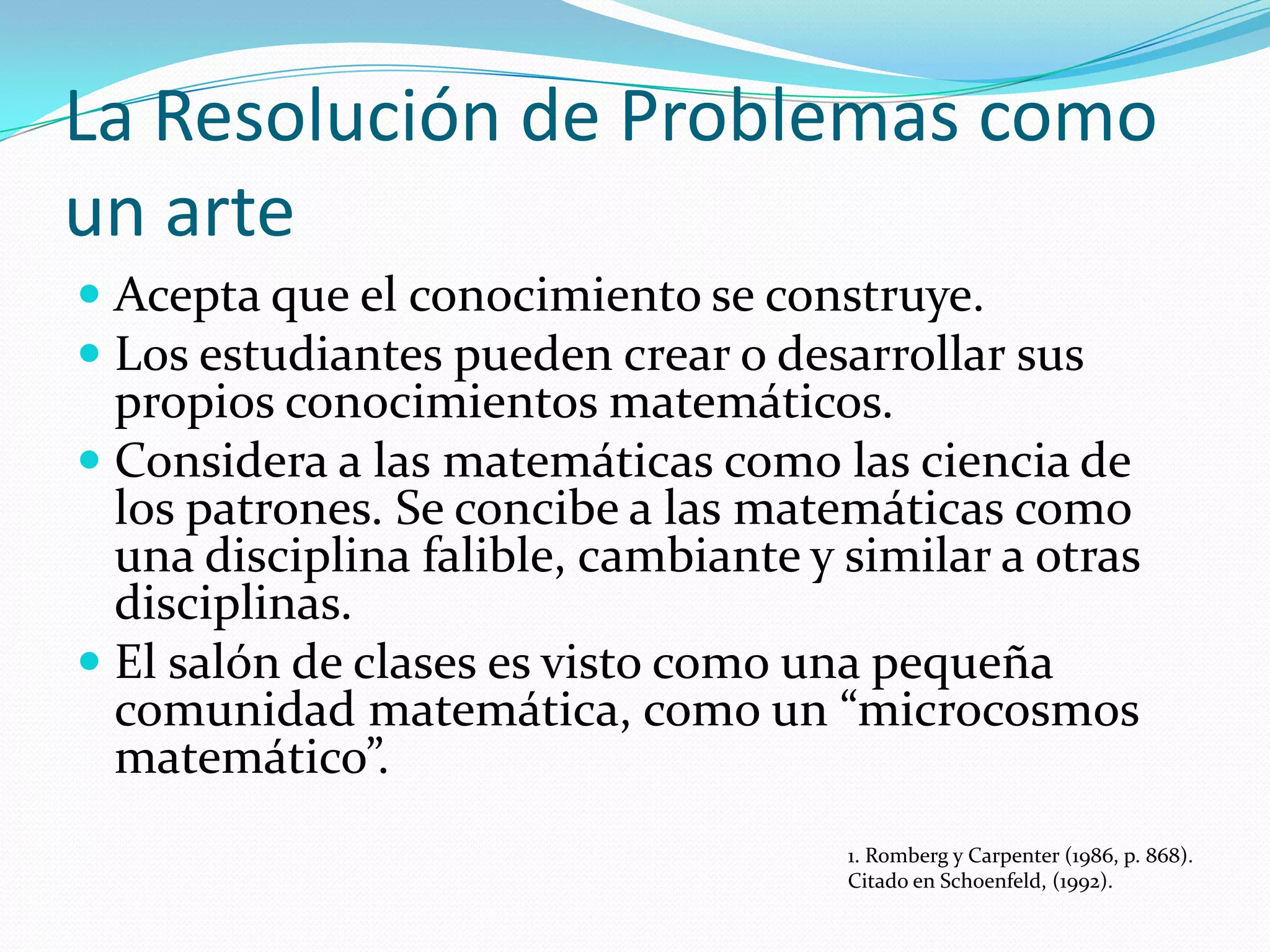 La Resolución de Problemas como
un arte
 Acepta que el conocimiento se construye.
 Los estudiantes pueden crear o desarrollar sus
propios conocimientos matemáticos.
 Considera a las matemáticas como las ciencia de
los patrones. Se concibe a las matemáticas como
una disciplina falible, cambiante y similar a otras
disciplinas.
 El salón de clases es visto como una pequeña
comunidad matemática, como un “microcosmos
matemático”.
1. Romberg y Carpenter (1986, p. 868).
Citado en Schoenfeld, (1992).
 