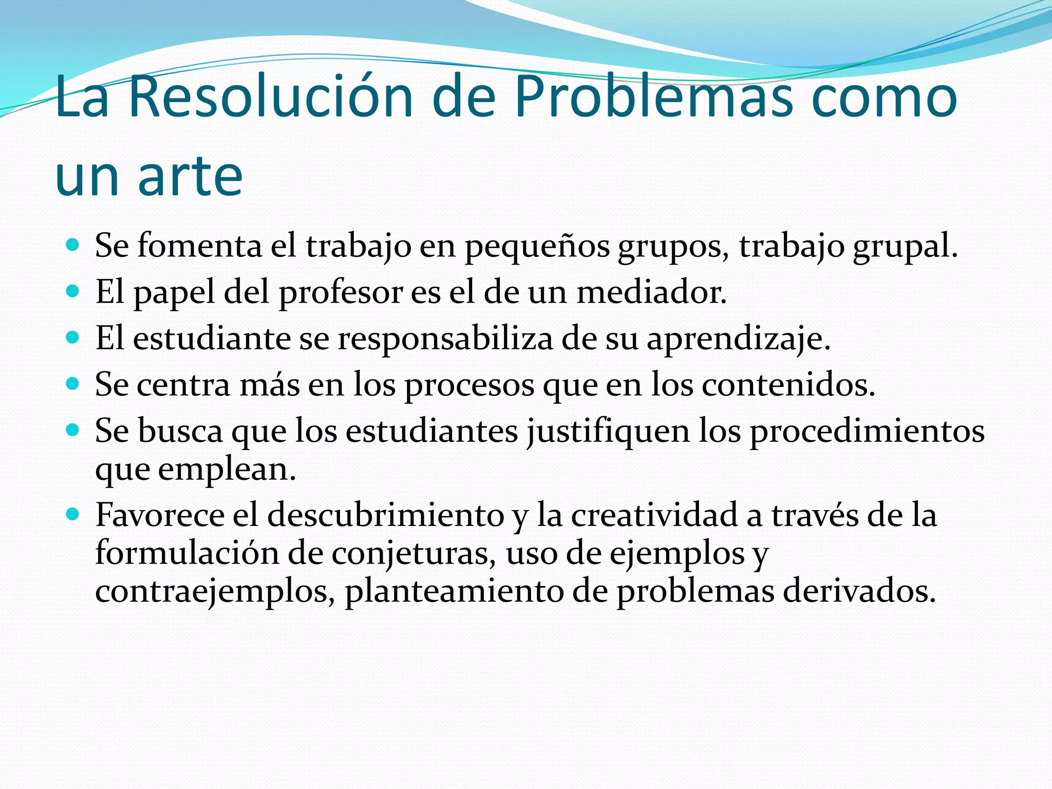 La Resolución de Problemas como
un arte
 Se fomenta el trabajo en pequeños grupos, trabajo grupal.
 El papel del profesor es el de un mediador.
 El estudiante se responsabiliza de su aprendizaje.
 Se centra más en los procesos que en los contenidos.
 Se busca que los estudiantes justifiquen los procedimientos
que emplean.
 Favorece el descubrimiento y la creatividad a través de la
formulación de conjeturas, uso de ejemplos y
contraejemplos, planteamiento de problemas derivados.
 