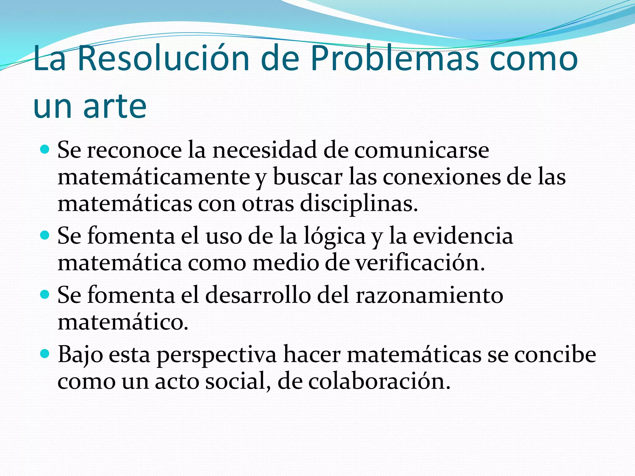 La Resolución de Problemas como
un arte
 Se reconoce la necesidad de comunicarse
matemáticamente y buscar las conexiones de las
matemáticas con otras disciplinas.
 Se fomenta el uso de la lógica y la evidencia
matemática como medio de verificación.
 Se fomenta el desarrollo del razonamiento
matemático.
 Bajo esta perspectiva hacer matemáticas se concibe
como un acto social, de colaboración.
 