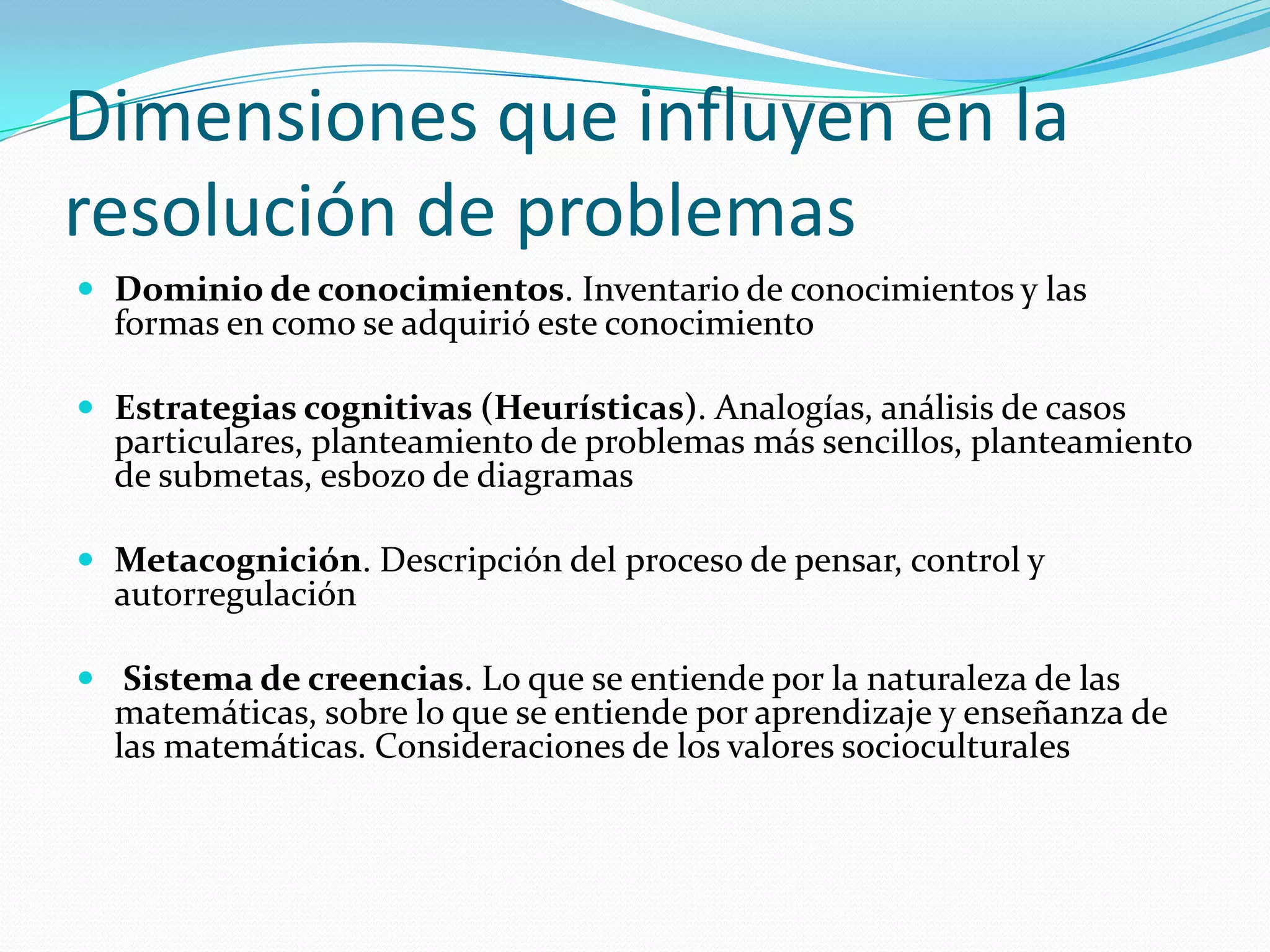 Dimensiones que influyen en la
resolución de problemas
 Dominio de conocimientos. Inventario de conocimientos y las
formas en como se adquirió este conocimiento
 Estrategias cognitivas (Heurísticas). Analogías, análisis de casos
particulares, planteamiento de problemas más sencillos, planteamiento
de submetas, esbozo de diagramas
 Metacognición. Descripción del proceso de pensar, control y
autorregulación
 Sistema de creencias. Lo que se entiende por la naturaleza de las
matemáticas, sobre lo que se entiende por aprendizaje y enseñanza de
las matemáticas. Consideraciones de los valores socioculturales
 