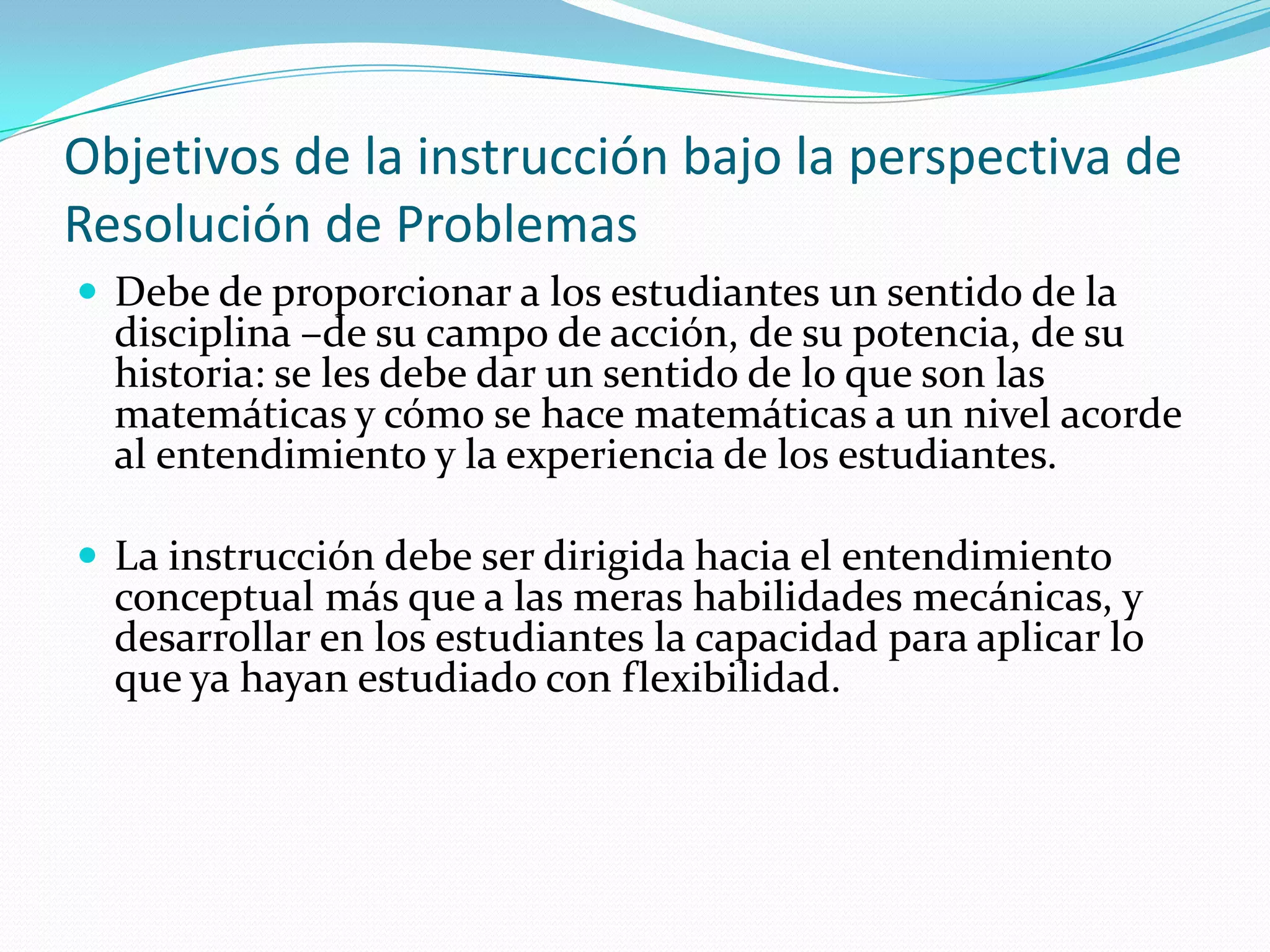 Objetivos de la instrucción bajo la perspectiva de
Resolución de Problemas
 Debe de proporcionar a los estudiantes un sentido de la
disciplina –de su campo de acción, de su potencia, de su
historia: se les debe dar un sentido de lo que son las
matemáticas y cómo se hace matemáticas a un nivel acorde
al entendimiento y la experiencia de los estudiantes.
 La instrucción debe ser dirigida hacia el entendimiento
conceptual más que a las meras habilidades mecánicas, y
desarrollar en los estudiantes la capacidad para aplicar lo
que ya hayan estudiado con flexibilidad.
 