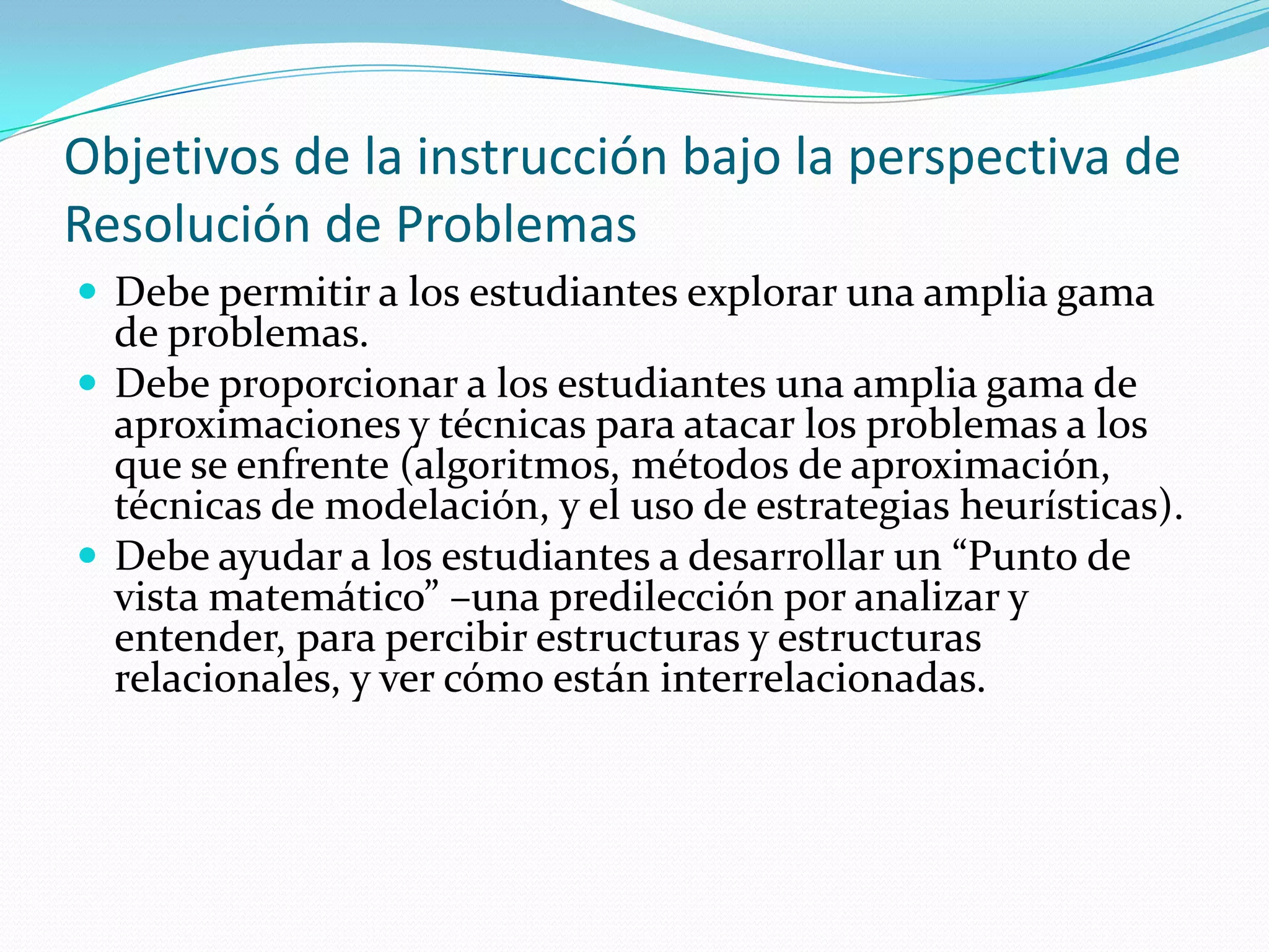 Objetivos de la instrucción bajo la perspectiva de
Resolución de Problemas
 Debe permitir a los estudiantes explorar una amplia gama
de problemas.
 Debe proporcionar a los estudiantes una amplia gama de
aproximaciones y técnicas para atacar los problemas a los
que se enfrente (algoritmos, métodos de aproximación,
técnicas de modelación, y el uso de estrategias heurísticas).
 Debe ayudar a los estudiantes a desarrollar un “Punto de
vista matemático” –una predilección por analizar y
entender, para percibir estructuras y estructuras
relacionales, y ver cómo están interrelacionadas.
 
