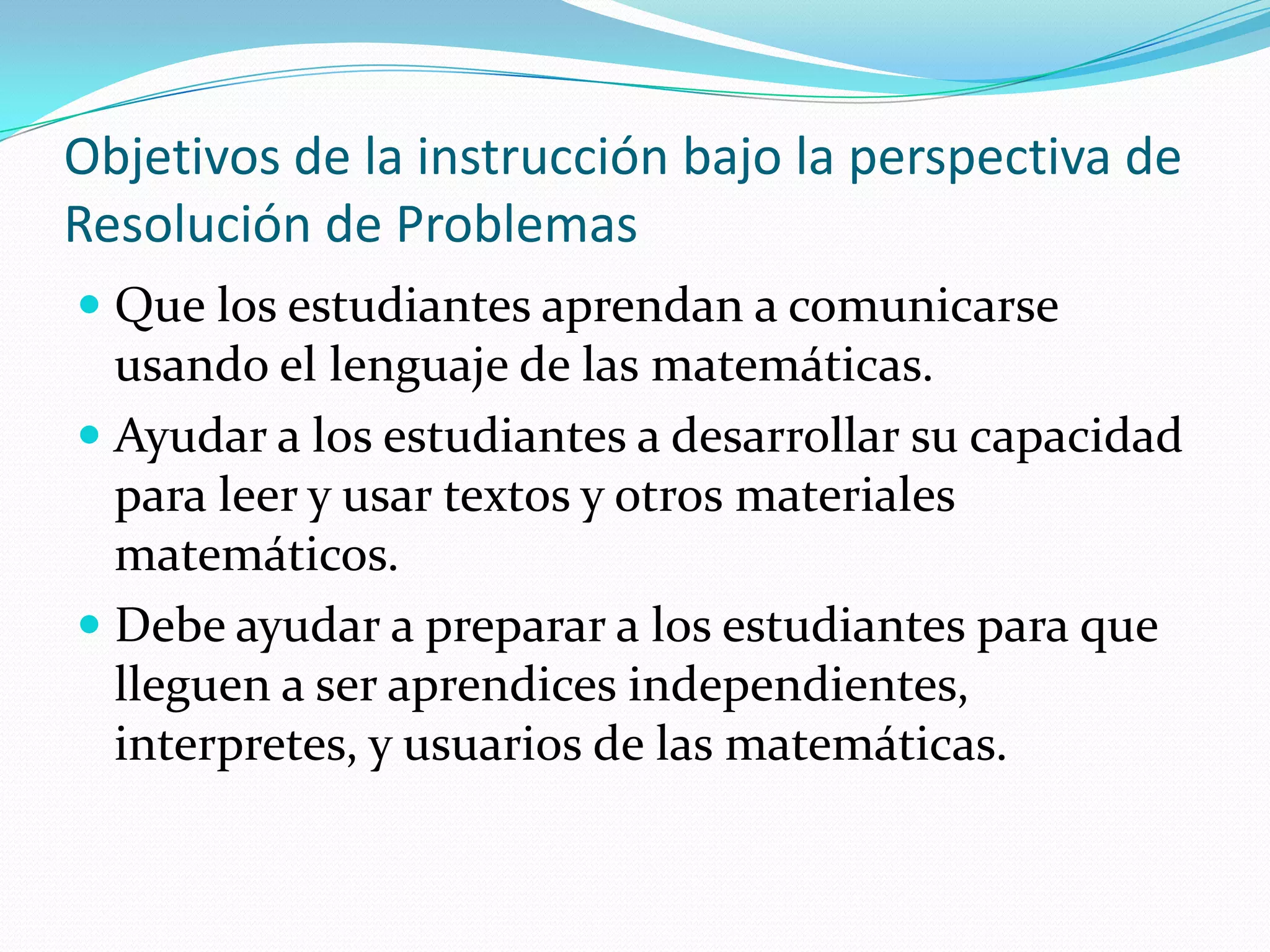Objetivos de la instrucción bajo la perspectiva de
Resolución de Problemas
 Que los estudiantes aprendan a comunicarse
usando el lenguaje de las matemáticas.
 Ayudar a los estudiantes a desarrollar su capacidad
para leer y usar textos y otros materiales
matemáticos.
 Debe ayudar a preparar a los estudiantes para que
lleguen a ser aprendices independientes,
interpretes, y usuarios de las matemáticas.
 