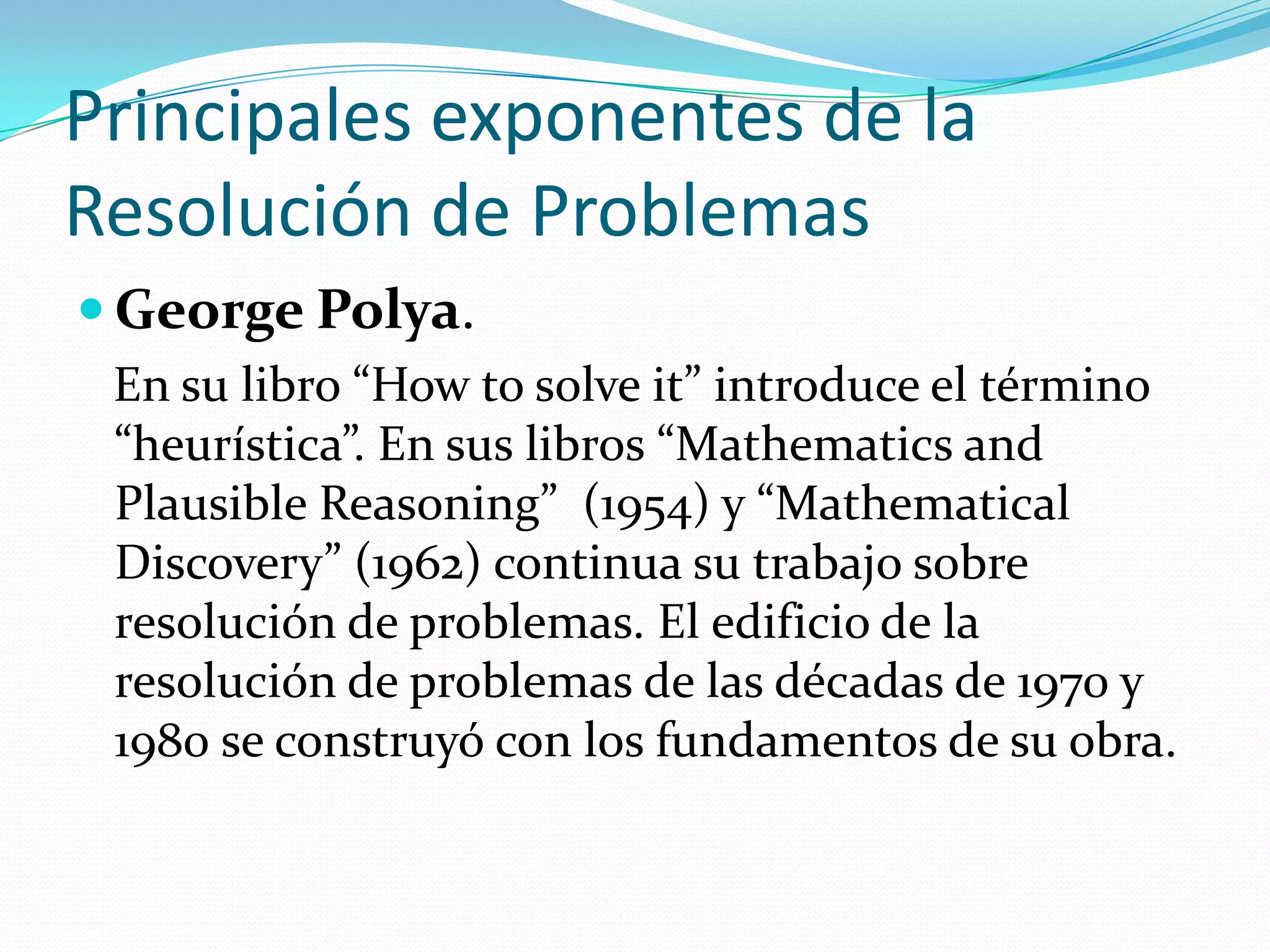 Principales exponentes de la
Resolución de Problemas
 George Polya.
En su libro “How to solve it” introduce el término
“heurística”. En sus libros “Mathematics and
Plausible Reasoning” (1954) y “Mathematical
Discovery” (1962) continua su trabajo sobre
resolución de problemas. El edificio de la
resolución de problemas de las décadas de 1970 y
1980 se construyó con los fundamentos de su obra.
 
