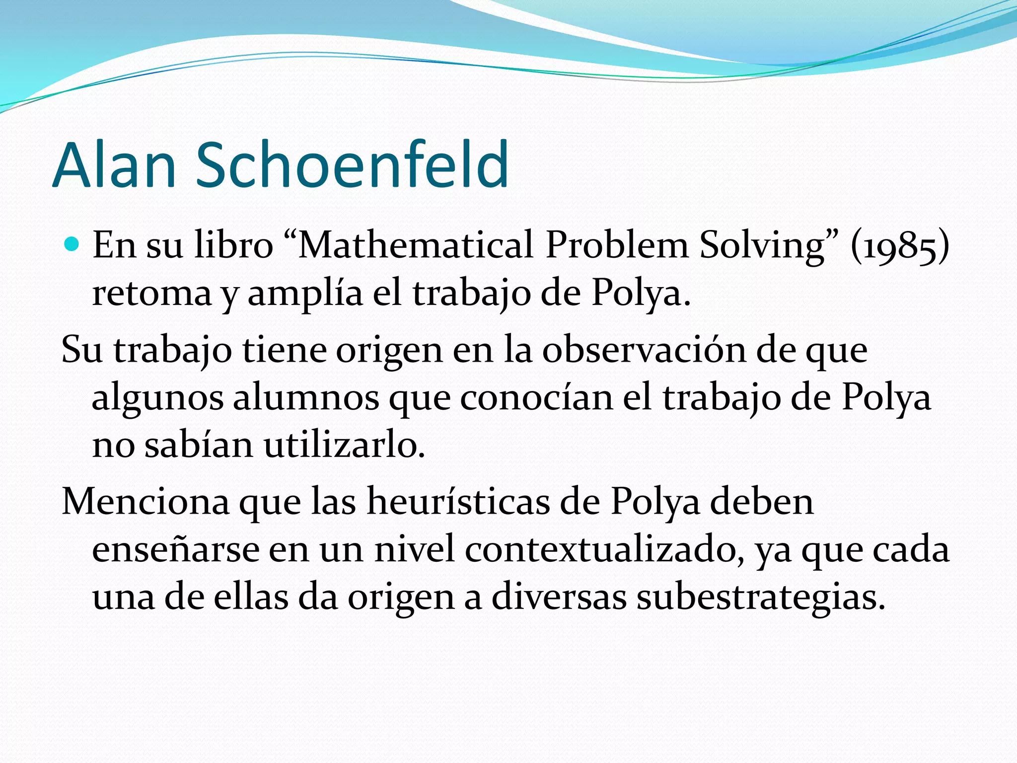 Alan Schoenfeld
 En su libro “Mathematical Problem Solving” (1985)
retoma y amplía el trabajo de Polya.
Su trabajo tiene origen en la observación de que
algunos alumnos que conocían el trabajo de Polya
no sabían utilizarlo.
Menciona que las heurísticas de Polya deben
enseñarse en un nivel contextualizado, ya que cada
una de ellas da origen a diversas subestrategias.
 