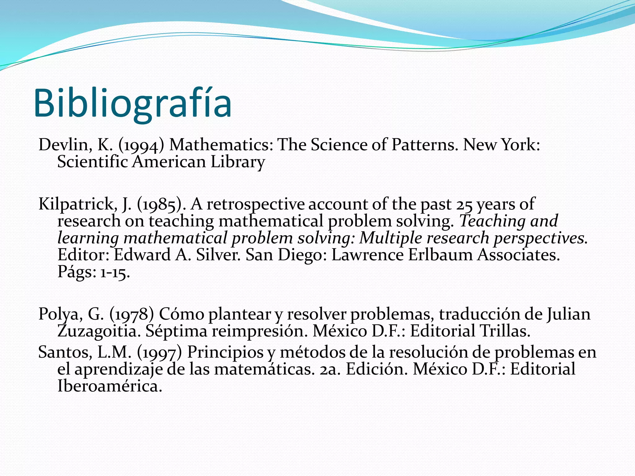 Bibliografía
Devlin, K. (1994) Mathematics: The Science of Patterns. New York:
Scientific American Library
Kilpatrick, J. (1985). A retrospective account of the past 25 years of
research on teaching mathematical problem solving. Teaching and
learning mathematical problem solving: Multiple research perspectives.
Editor: Edward A. Silver. San Diego: Lawrence Erlbaum Associates.
Págs: 1-15.
Polya, G. (1978) Cómo plantear y resolver problemas, traducción de Julian
Zuzagoitia. Séptima reimpresión. México D.F.: Editorial Trillas.
Santos, L.M. (1997) Principios y métodos de la resolución de problemas en
el aprendizaje de las matemáticas. 2a. Edición. México D.F.: Editorial
Iberoamérica.
 