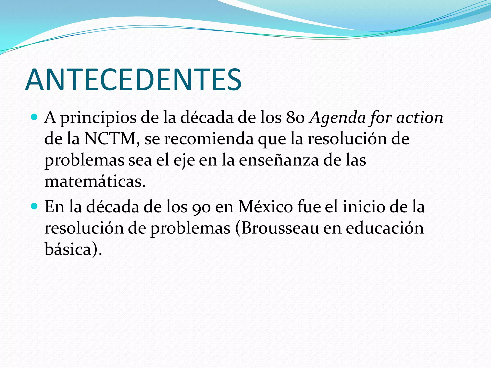 ANTECEDENTES
 A principios de la década de los 80 Agenda for action
de la NCTM, se recomienda que la resolución de
problemas sea el eje en la enseñanza de las
matemáticas.
 En la década de los 90 en México fue el inicio de la
resolución de problemas (Brousseau en educación
básica).
 