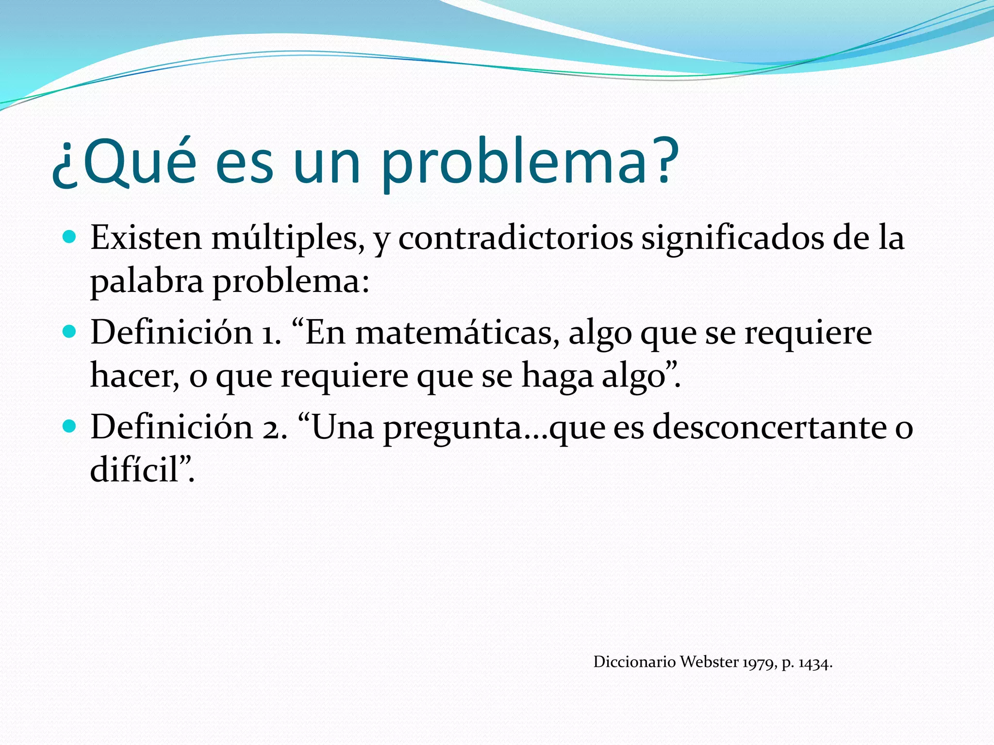 ¿Qué es un problema?
 Existen múltiples, y contradictorios significados de la
palabra problema:
 Definición 1. “En matemáticas, algo que se requiere
hacer, o que requiere que se haga algo”.
 Definición 2. “Una pregunta…que es desconcertante o
difícil”.
Diccionario Webster 1979, p. 1434.
 
