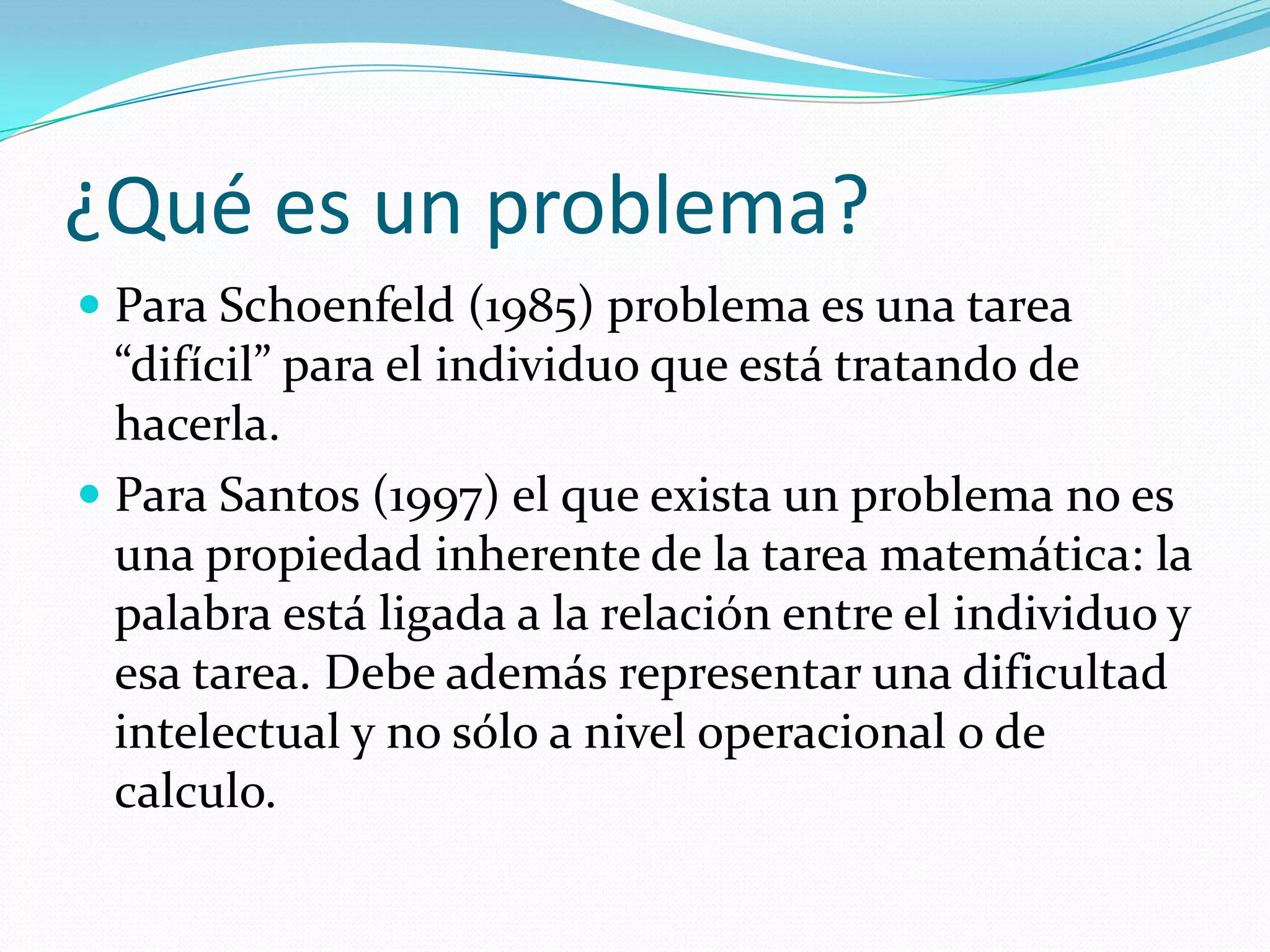 ¿Qué es un problema?
 Para Schoenfeld (1985) problema es una tarea
“difícil” para el individuo que está tratando de
hacerla.
 Para Santos (1997) el que exista un problema no es
una propiedad inherente de la tarea matemática: la
palabra está ligada a la relación entre el individuo y
esa tarea. Debe además representar una dificultad
intelectual y no sólo a nivel operacional o de
calculo.
 