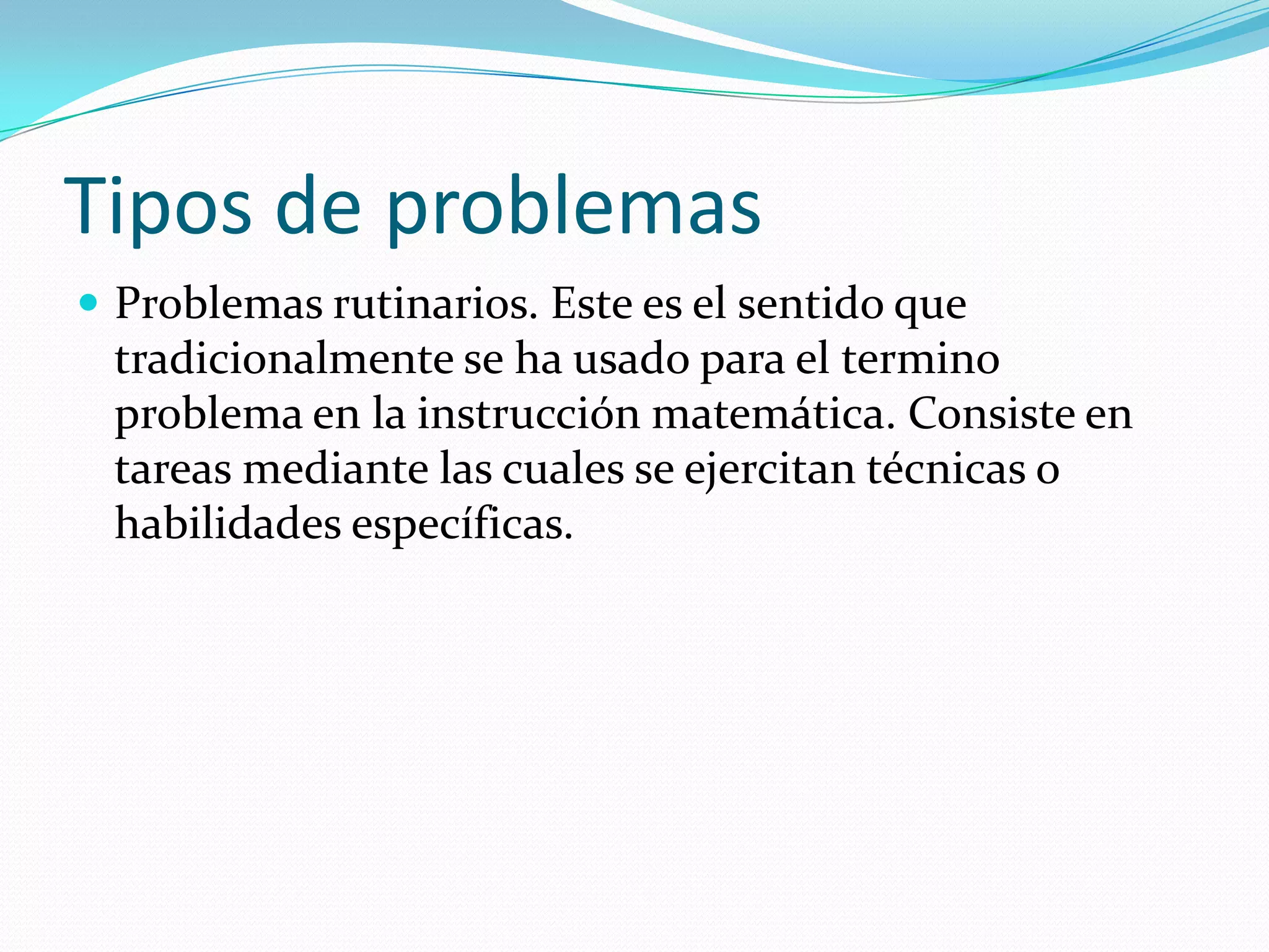 Tipos de problemas
 Problemas rutinarios. Este es el sentido que
tradicionalmente se ha usado para el termino
problema en la instrucción matemática. Consiste en
tareas mediante las cuales se ejercitan técnicas o
habilidades específicas.
 