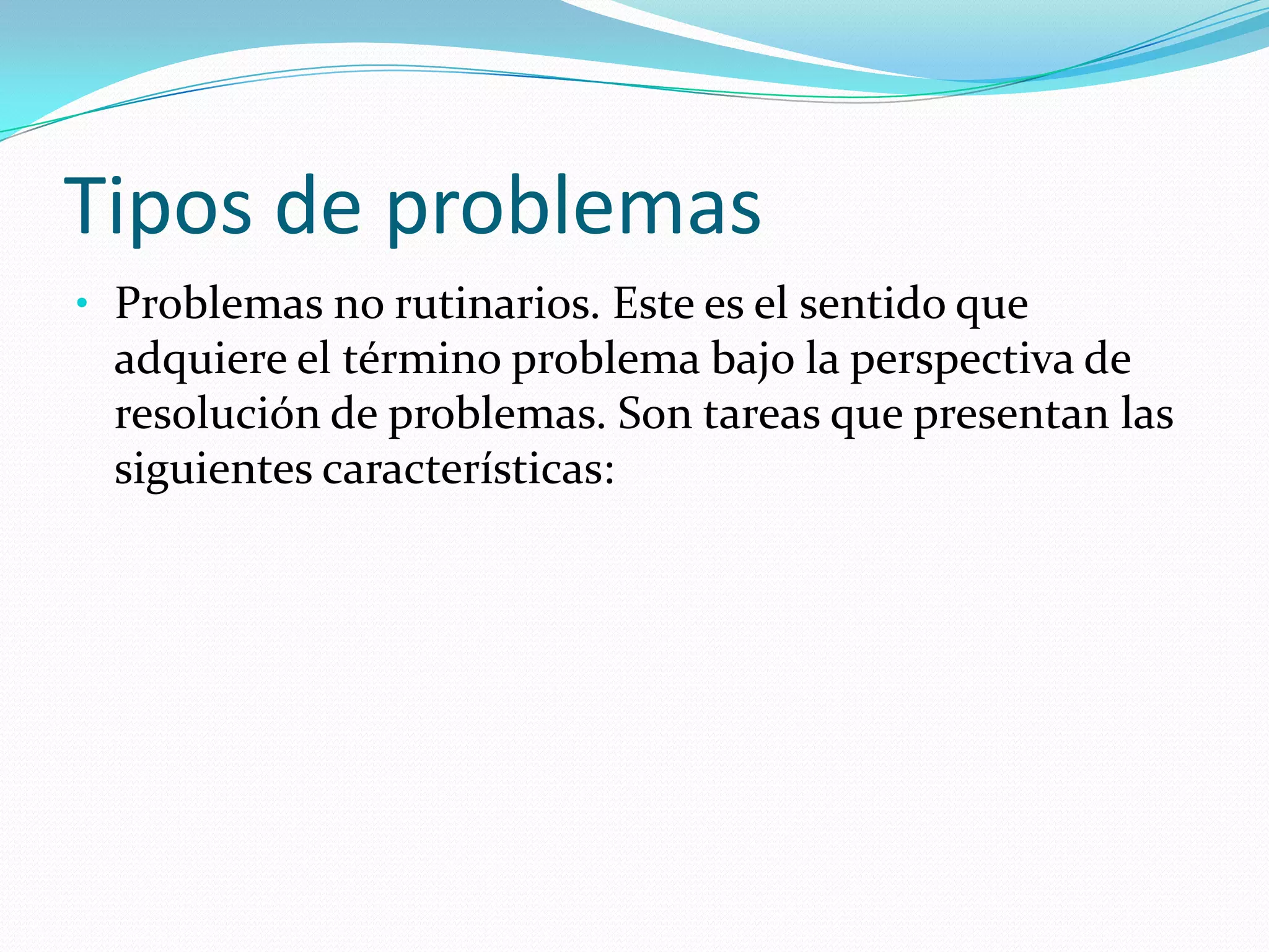 Tipos de problemas
• Problemas no rutinarios. Este es el sentido que
adquiere el término problema bajo la perspectiva de
resolución de problemas. Son tareas que presentan las
siguientes características:
 