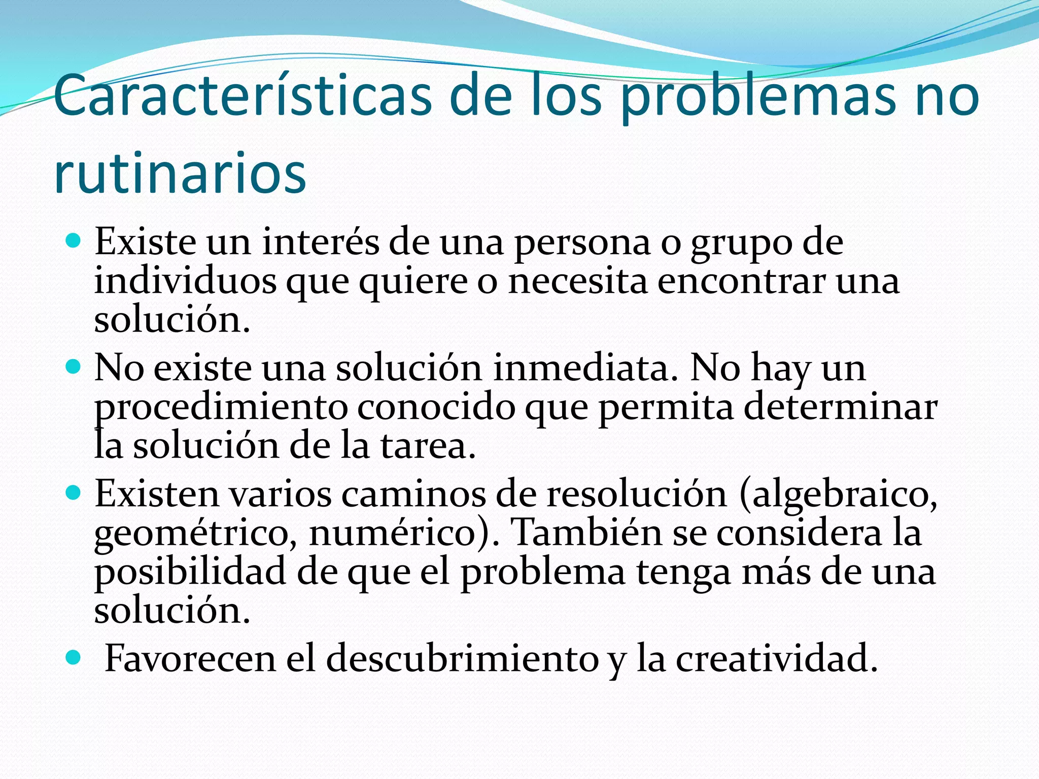 Características de los problemas no
rutinarios
 Existe un interés de una persona o grupo de
individuos que quiere o necesita encontrar una
solución.
 No existe una solución inmediata. No hay un
procedimiento conocido que permita determinar
la solución de la tarea.
 Existen varios caminos de resolución (algebraico,
geométrico, numérico). También se considera la
posibilidad de que el problema tenga más de una
solución.
 Favorecen el descubrimiento y la creatividad.
 