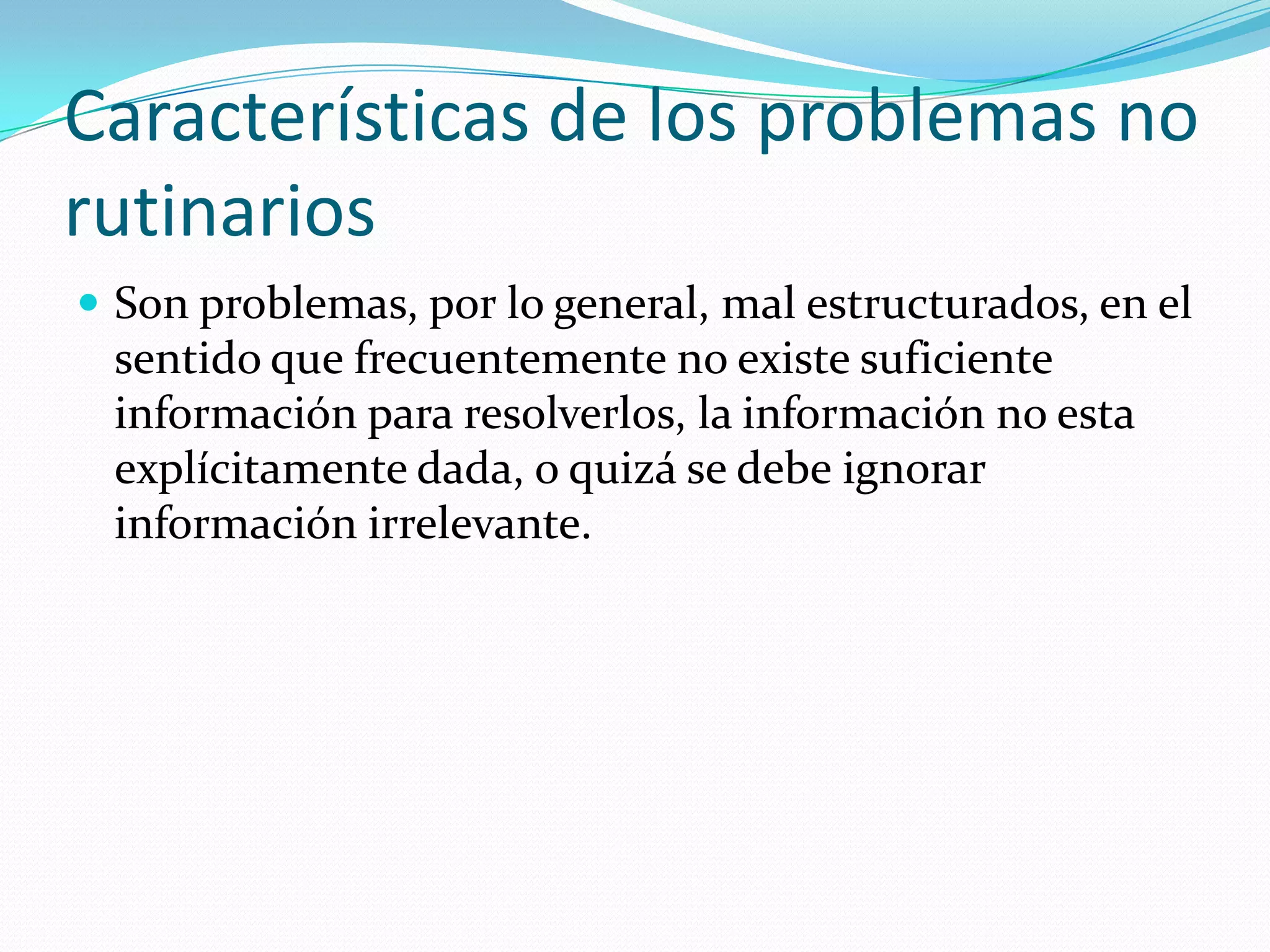 Características de los problemas no
rutinarios
 Son problemas, por lo general, mal estructurados, en el
sentido que frecuentemente no existe suficiente
información para resolverlos, la información no esta
explícitamente dada, o quizá se debe ignorar
información irrelevante.
 