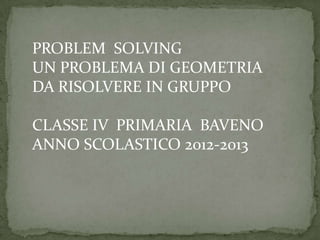 PROBLEM SOLVING
UN PROBLEMA DI GEOMETRIA
DA RISOLVERE IN GRUPPO
CLASSE IV PRIMARIA BAVENO
ANNO SCOLASTICO 2012-2013
 