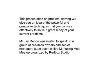 This presentation on problem–solving will
give you an idea of the powerful and
graspable techniques that you can use
effectively to solve a great many of your
current problems.
Mr Jay Menon was invited to speak to a
group of business owners and senior
managers at an event called Marketing Mojo
Meetup organized by Redbox Studio.
 