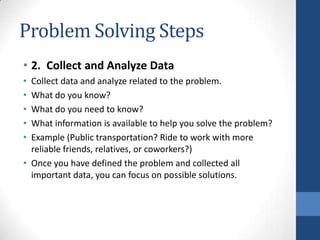 Problem Solving Steps
• 2. Collect and Analyze Data
• Collect data and analyze related to the problem.
• What do you know?
• What do you need to know?
• What information is available to help you solve the problem?
• Example (Public transportation? Ride to work with more
reliable friends, relatives, or coworkers?)
• Once you have defined the problem and collected all
important data, you can focus on possible solutions.
 