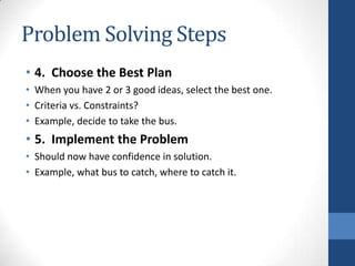 Problem Solving Steps
• 4. Choose the Best Plan
• When you have 2 or 3 good ideas, select the best one.
• Criteria vs. Constraints?
• Example, decide to take the bus.
• 5. Implement the Problem
• Should now have confidence in solution.
• Example, what bus to catch, where to catch it.
 