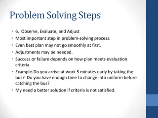 Problem Solving Steps
• 6. Observe, Evaluate, and Adjust
• Most important step in problem-solving process.
• Even best plan may not go smoothly at first.
• Adjustments may be needed.
• Success or failure depends on how plan meets evaluation
criteria.
• Example-Do you arrive at work 5 minutes early by taking the
bus? Do you have enough time to change into uniform before
catching the bus?
• My need a better solution if criteria is not satisfied.
 