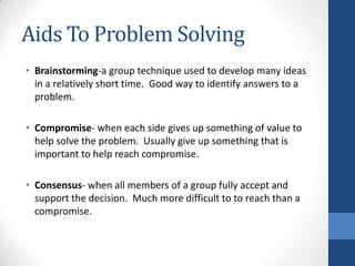 Aids To Problem Solving
• Brainstorming-a group technique used to develop many ideas
in a relatively short time. Good way to identify answers to a
problem.
• Compromise- when each side gives up something of value to
help solve the problem. Usually give up something that is
important to help reach compromise.
• Consensus- when all members of a group fully accept and
support the decision. Much more difficult to to reach than a
compromise.
 