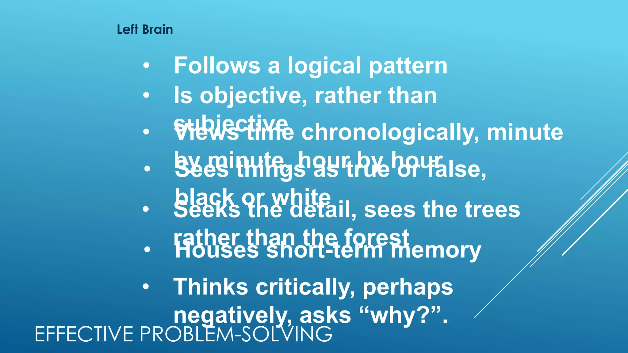Left Brain
• Follows a logical pattern
• Is objective, rather than
subjective• Views time chronologically, minute
by minute, hour by hour• Sees things as true or false,
black or white
• Seeks the detail, sees the trees
rather than the forest
• Houses short-term memory
• Thinks critically, perhaps
negatively, asks “why?”.
EFFECTIVE PROBLEM-SOLVING
 