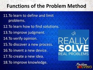 Functions of the Problem Method 
11.To learn to define and limit 
problems. 
12.To learn how to find solutions. 
13.To improve judgment. 
14.To verify opinion. 
15.To discover a new process. 
16.To invent a new device. 
17.To create a new idea. 
18.To improve knowledge. 
 
