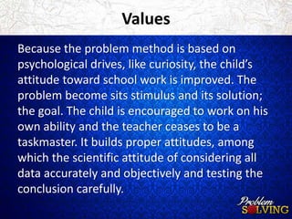 Values 
Because the problem method is based on 
psychological drives, like curiosity, the child’s 
attitude toward school work is improved. The 
problem become sits stimulus and its solution; 
the goal. The child is encouraged to work on his 
own ability and the teacher ceases to be a 
taskmaster. It builds proper attitudes, among 
which the scientific attitude of considering all 
data accurately and objectively and testing the 
conclusion carefully. 
 