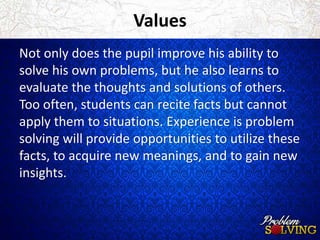 Values 
Not only does the pupil improve his ability to 
solve his own problems, but he also learns to 
evaluate the thoughts and solutions of others. 
Too often, students can recite facts but cannot 
apply them to situations. Experience is problem 
solving will provide opportunities to utilize these 
facts, to acquire new meanings, and to gain new 
insights. 
 