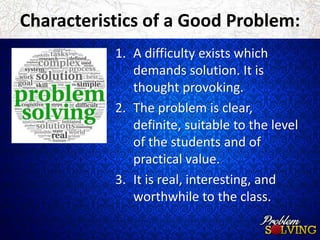 Characteristics of a Good Problem: 
1. A difficulty exists which 
demands solution. It is 
thought provoking. 
2. The problem is clear, 
definite, suitable to the level 
of the students and of 
practical value. 
3. It is real, interesting, and 
worthwhile to the class. 
 