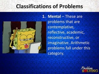 Classifications of Problems 
1. Mental – These are 
problems that are 
contemplative, 
reflective, academic, 
reconstructive, or 
imaginative. Arithmetic 
problems fall under this 
category. 
 