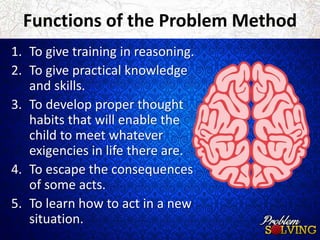 Functions of the Problem Method 
1. To give training in reasoning. 
2. To give practical knowledge 
and skills. 
3. To develop proper thought 
habits that will enable the 
child to meet whatever 
exigencies in life there are. 
4. To escape the consequences 
of some acts. 
5. To learn how to act in a new 
situation. 
 